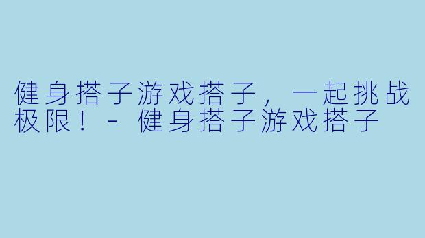 健身搭子游戏搭子，一起挑战极限！-健身搭子游戏搭子