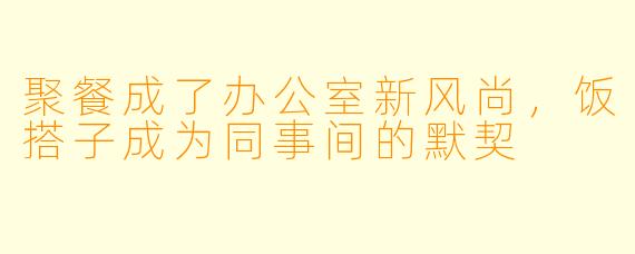 聚餐成了办公室新风尚，饭搭子成为同事间的默契