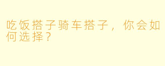 吃饭搭子骑车搭子，你会如何选择？