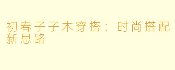 初春子子木穿搭：时尚搭配新思路