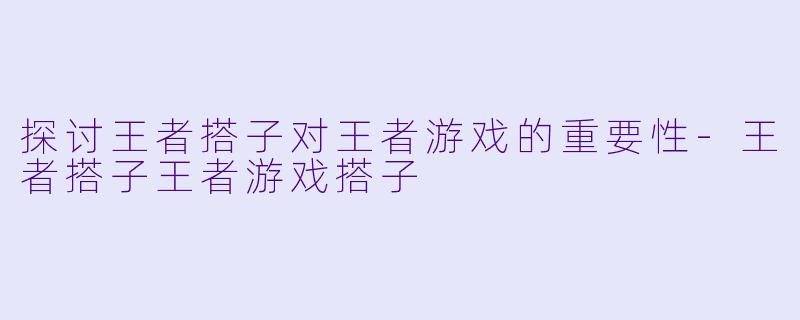 探讨王者搭子对王者游戏的重要性-王者搭子王者游戏搭子