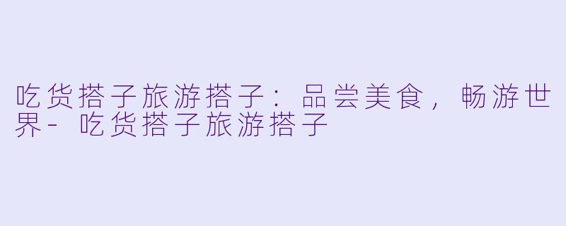 吃货搭子旅游搭子：品尝美食，畅游世界-吃货搭子旅游搭子