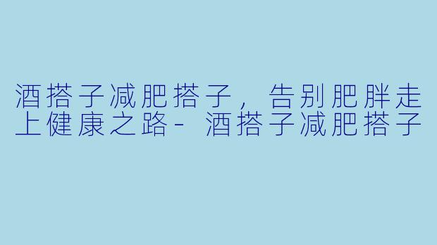 酒搭子减肥搭子,告别肥胖走上健康之路