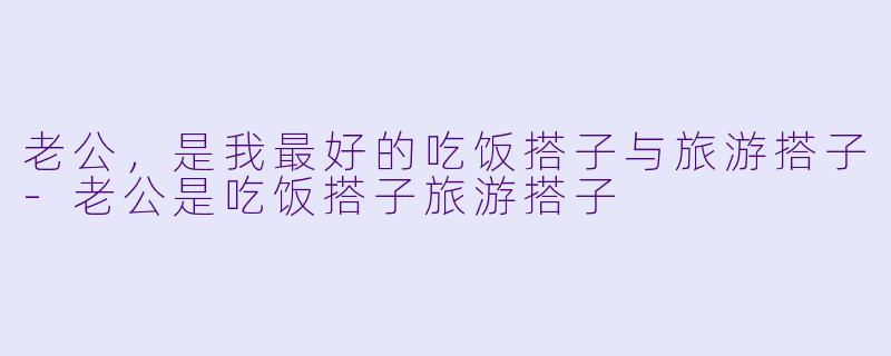 老公，是我最好的吃饭搭子与旅游搭子-老公是吃饭搭子旅游搭子