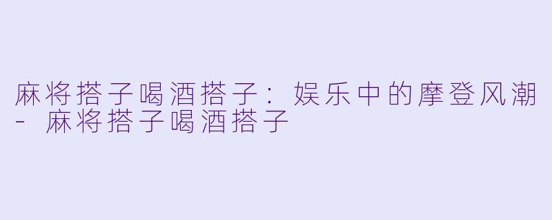 麻将搭子喝酒搭子：娱乐中的摩登风潮-麻将搭子喝酒搭子