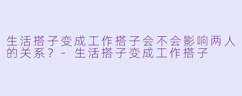 生活搭子变成工作搭子会不会影响两人的关系？