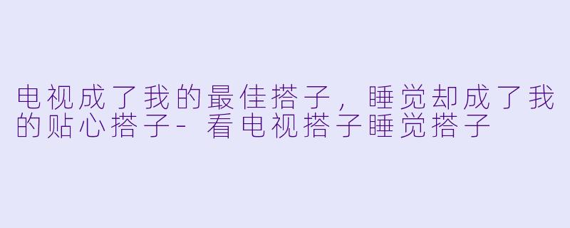 电视成了我的最佳搭子，睡觉却成了我的贴心搭子-看电视搭子睡觉搭子