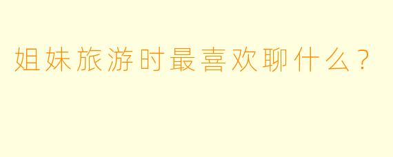 姐妹旅游时最喜欢聊什么？