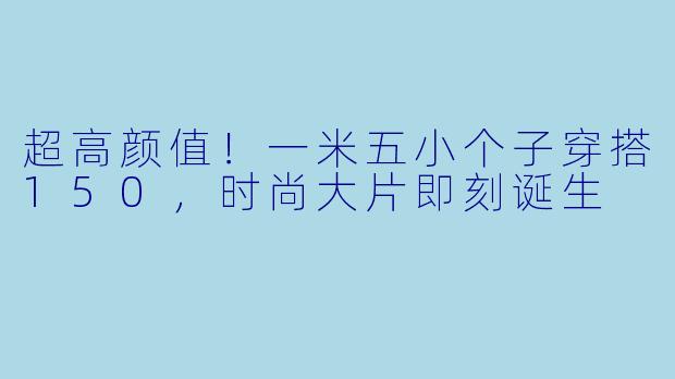 超高颜值！一米五小个子穿搭150，时尚大片即刻诞生