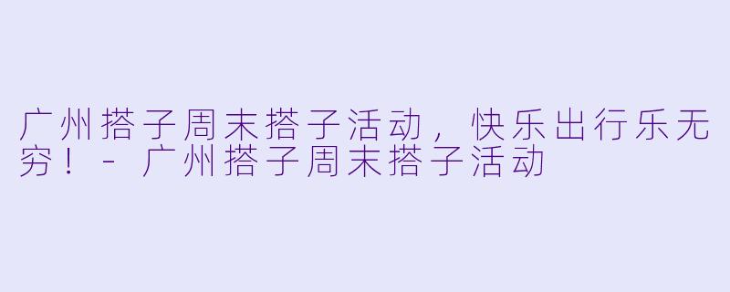 广州搭子周末搭子活动，快乐出行乐无穷！-广州搭子周末搭子活动