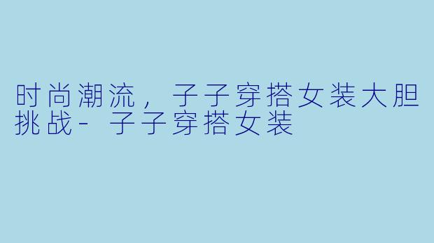 时尚潮流,子子穿搭女装大胆挑战