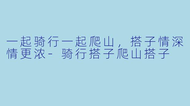 一起骑行一起爬山，搭子情深情更浓-骑行搭子爬山搭子