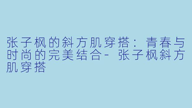 张子枫的斜方肌穿搭：青春与时尚的完美结合-张子枫斜方肌穿搭