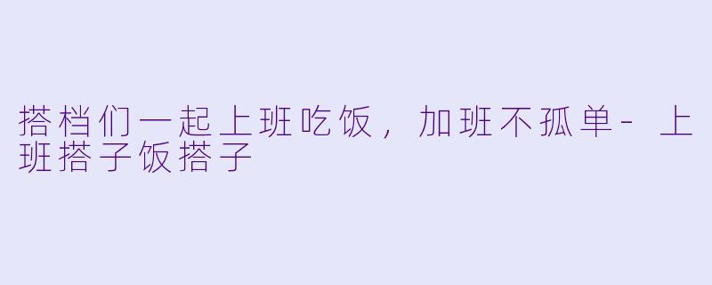 搭档们一起上班吃饭，加班不孤单-上班搭子饭搭子