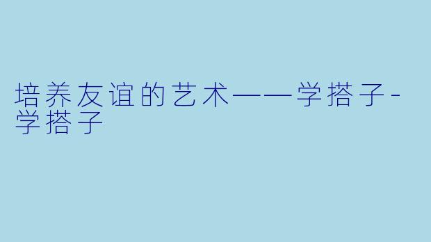 培养友谊的艺术——学搭子-学搭子