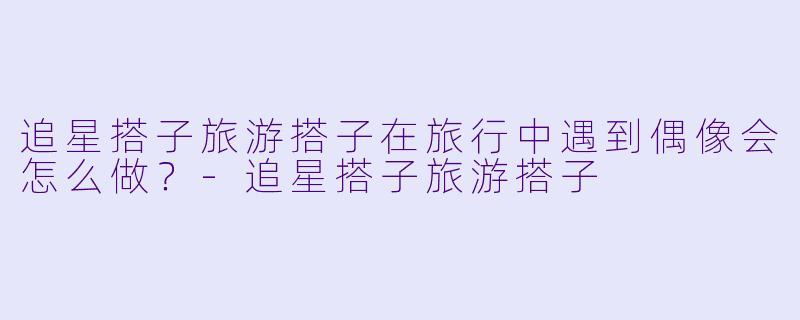 追星搭子旅游搭子在旅行中遇到偶像会怎么做？