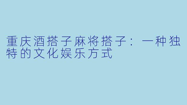 重庆酒搭子麻将搭子：一种独特的文化娱乐方式