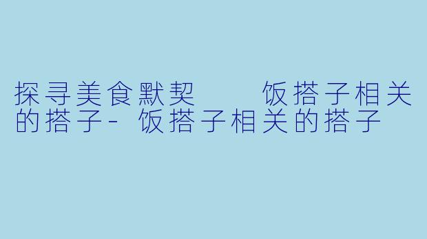 探寻美食默契  饭搭子相关的搭子-饭搭子相关的搭子