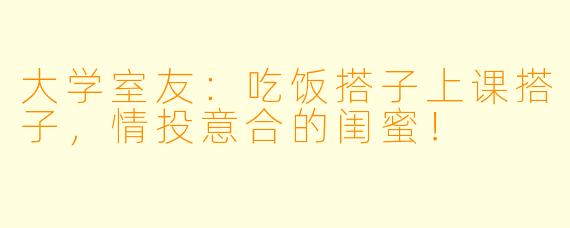 大学室友：吃饭搭子上课搭子，情投意合的闺蜜！