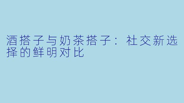 酒搭子与奶茶搭子：社交新选择的鲜明对比