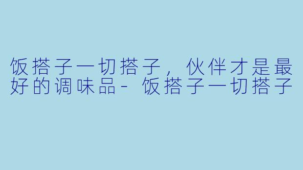 饭搭子一切搭子，伙伴才是最好的调味品-饭搭子一切搭子