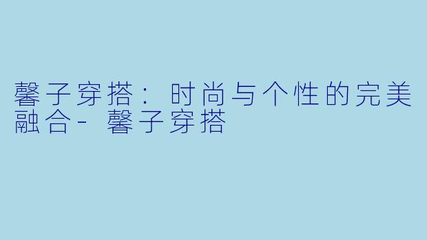 馨子穿搭：时尚与个性的完美融合-馨子穿搭