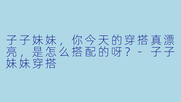 子子妹妹，你今天的穿搭真漂亮，是怎么搭配的呀？-子子妹妹穿搭