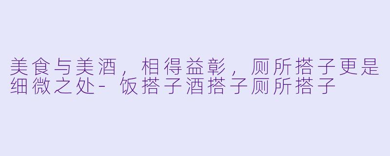 美食与美酒，相得益彰，厕所搭子更是细微之处-饭搭子酒搭子厕所搭子