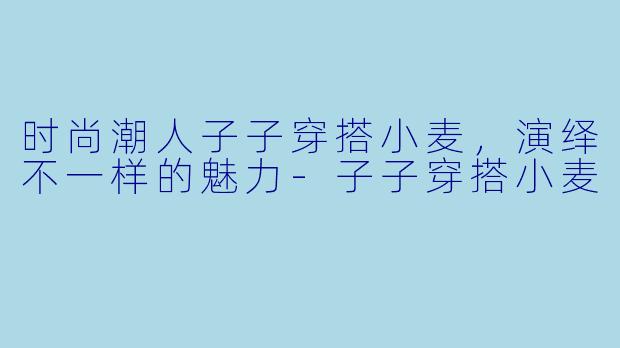 时尚潮人子子穿搭小麦，演绎不一样的魅力-子子穿搭小麦