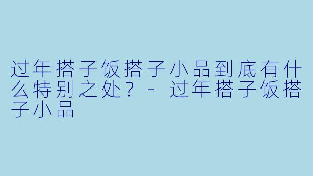 过年搭子饭搭子小品到底有什么特别之处？