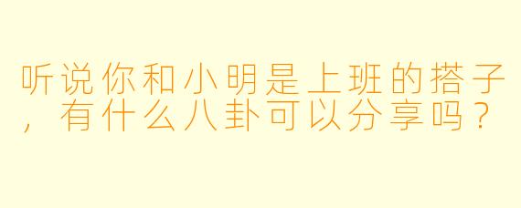 听说你和小明是上班的搭子，有什么八卦可以分享吗？