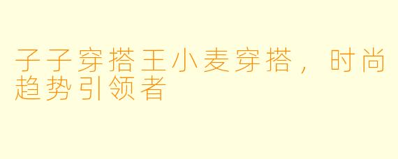 子子穿搭王小麦穿搭，时尚趋势引领者