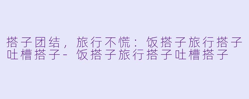 搭子团结，旅行不慌：饭搭子旅行搭子吐槽搭子-饭搭子旅行搭子吐槽搭子