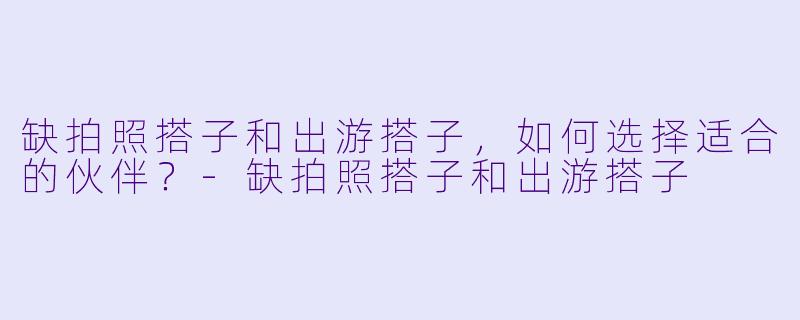 缺拍照搭子和出游搭子，如何选择适合的伙伴？-缺拍照搭子和出游搭子