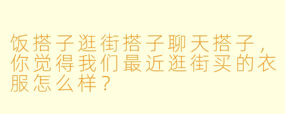 饭搭子逛街搭子聊天搭子，你觉得我们最近逛街买的衣服怎么样？