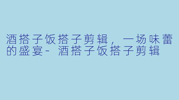 酒搭子饭搭子剪辑，一场味蕾的盛宴-酒搭子饭搭子剪辑