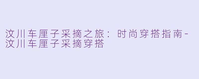 汶川车厘子采摘之旅：时尚穿搭指南-汶川车厘子采摘穿搭