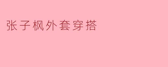 张子枫外套穿搭:时尚潮流引领者