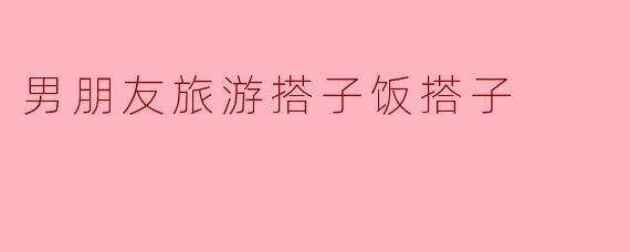 男朋友旅游搭子饭搭子