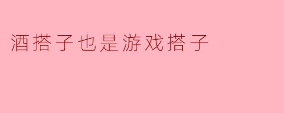 为什么有人说酒搭子也是游戏搭子？