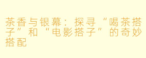 茶香与银幕：探寻“喝茶搭子”和“电影搭子”的奇妙搭配
