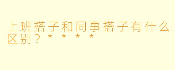 上班搭子和同事搭子有什么区别？****