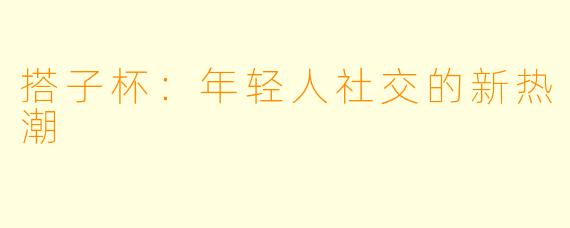 搭子杯：年轻人社交的新热潮
