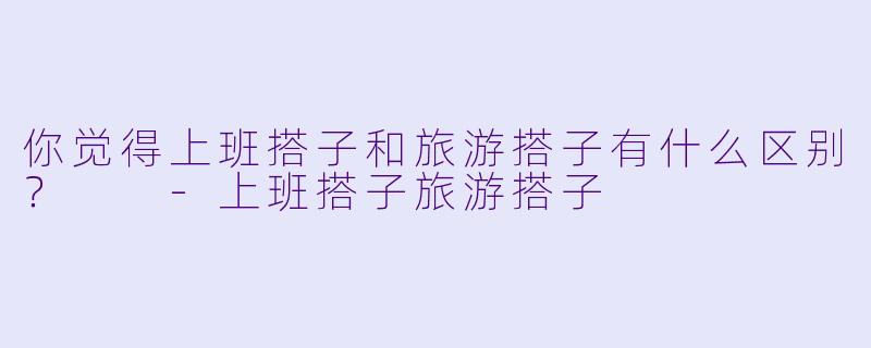 你觉得上班搭子和旅游搭子有什么区别？  