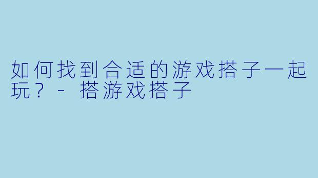 如何找到合适的游戏搭子一起玩？-搭游戏搭子