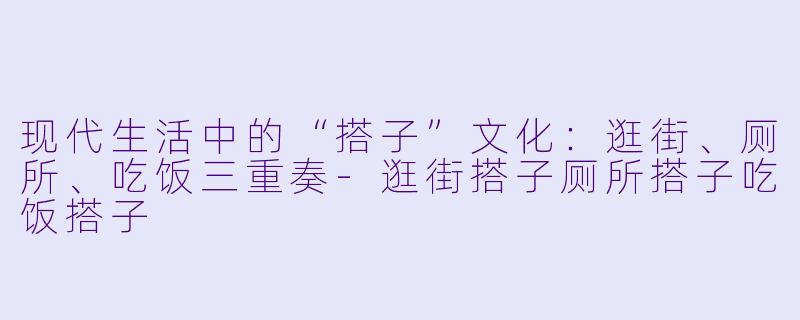 现代生活中的“搭子”文化：逛街、厕所、吃饭三重奏-逛街搭子厕所搭子吃饭搭子