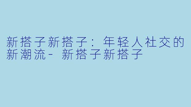 新搭子新搭子:年轻人社交的新潮流