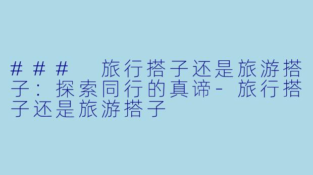 ### 旅行搭子还是旅游搭子：探索同行的真谛-旅行搭子还是旅游搭子