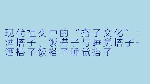 现代社交中的“搭子文化”：酒搭子、饭搭子与睡觉搭子-酒搭子饭搭子睡觉搭子