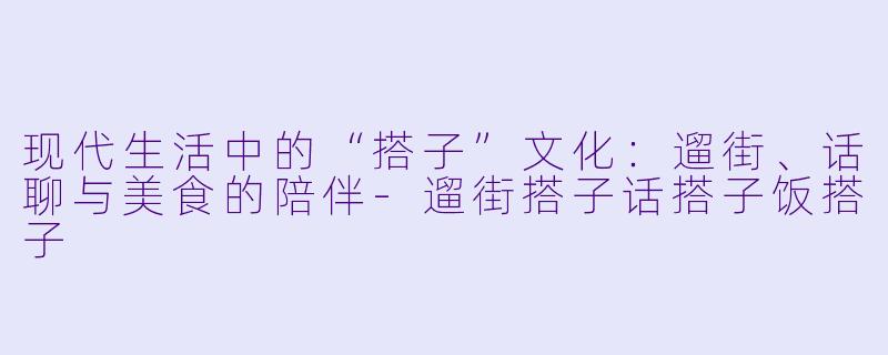 现代生活中的“搭子”文化：遛街、话聊与美食的陪伴-遛街搭子话搭子饭搭子
